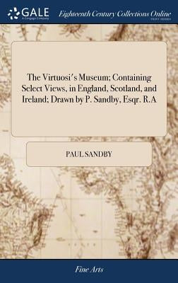 The Virtuosi's Museum; Containing Select Views, in England, Scotland, and Ireland; Drawn by P. Sandby, Esqr. R.A by Sandby, Paul