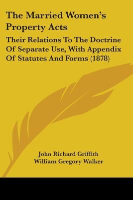 The Married Women's Property Acts: Their Relations To The Doctrine Of Separate Use, With Appendix Of Statutes And Forms (1878) by Griffith, John Richard
