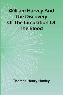 William Harvey and the Discovery of the Circulation of the Blood by Henry Huxley, Thomas