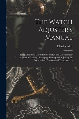 The Watch Adjuster's Manual: Being a Practical Guide for the Watch and Chronometer Adjuster in Making, Springing, Timing and Adjusting for Isochron by Fritts, Charles