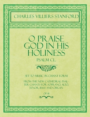 O Praise God in His Holiness - Psalm CL. - Set to Music in Chant Form, from the new Cathedral Psalter Chants for Soprano, Alto, Tenor, Bass and Organ by Stanford, Charles Villiers