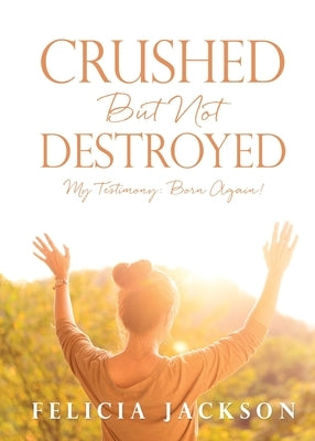 Crushed But Not Destroyed: My Testimony: Born Again! by Jackson, Felicia