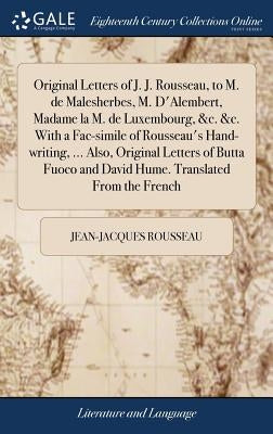 Original Letters of J. J. Rousseau, to M. de Malesherbes, M. D'Alembert, Madame la M. de Luxembourg, &c. &c. With a Fac-simile of Rousseau's Hand-writ by Rousseau, Jean-Jacques