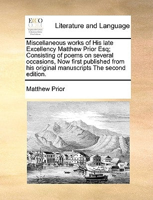 Miscellaneous Works of His Late Excellency Matthew Prior Esq; Consisting of Poems on Several Occasions, Now First Published from His Original Manuscri by Prior, Matthew