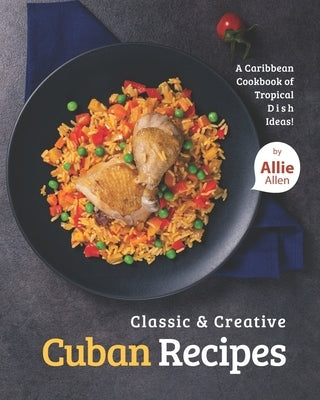 Classic & Creative Cuban Recipes: A Caribbean Cookbook of Tropical Dish Ideas! by Allen, Allie