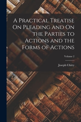 A Practical Treatise On Pleading and On the Parties to Actions and the Forms of Actions; Volume 2 by Chitty, Joseph