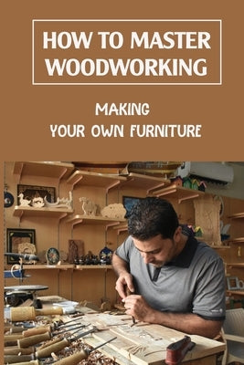 How To Master Woodworking: Making Your Own Furniture: Woodworking Plan by Ohlendorf, Tracy