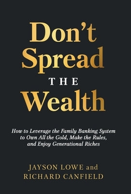 Don't Spread the Wealth: How to Leverage the Family Banking System to Own All the Gold, Make the Rules, and Enjoy Generational Riches by Lowe, Jayson