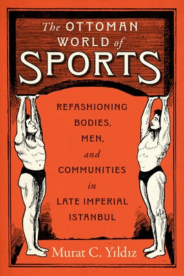 The Ottoman World of Sports: Refashioning Bodies, Men, and Communities in Late Imperial Istanbul by Yildiz, Murat C.