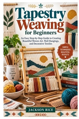 Tapestry Weaving for Beginners: An Easy Step-by-Step Guide to Creating Beautiful Woven Art, Wall Hangings, and Decorative Textiles by Rice, Jackson