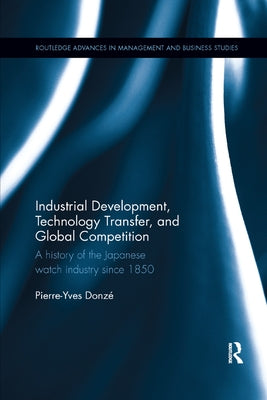 Industrial Development, Technology Transfer, and Global Competition: A History of the Japanese Watch Industry Since 1850 by Donze, Pierre-Yves