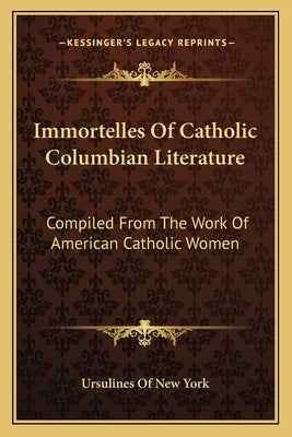 Immortelles Of Catholic Columbian Literature: Compiled From The Work Of American Catholic Women by Ursulines of New York