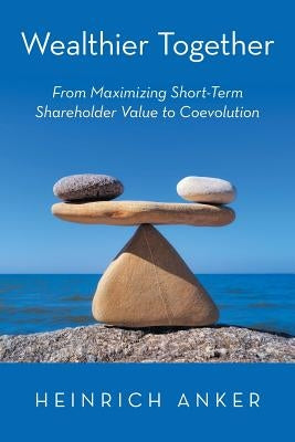 Wealthier Together: From Maximizing Short-Term Shareholder Value to Coevolution by Anker, Heinrich