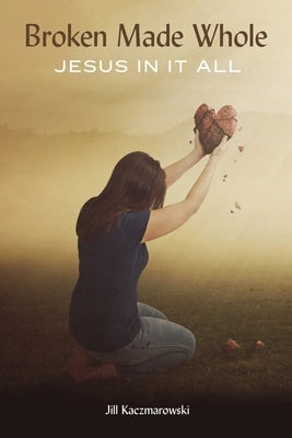 Broken Made Whole: Jesus In It All by Kaczmarowski, Jill