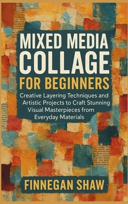Mixed Media Collage for Beginners: Creative Layering Techniques and Artistic Projects to Craft Stunning Visual Masterpieces from Everyday Materials by Shaw, Finnegan
