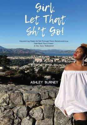 Girl, Let That Sh*t Go!: Empowering Women to Get Through Toxic Relationships, Take Back Their Power & Own Their Badassery by Burney, Ashley