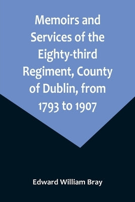 Memoirs and Services of the Eighty-third Regiment, County of Dublin, from 1793 to 1907; Including the Campaigns of the Regiment in the West Indies, Af by William Bray, Edward