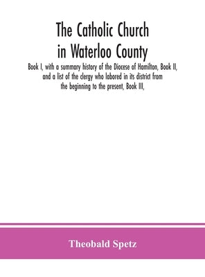 The Catholic Church In Waterloo County: Book I, With A Summary History Of The Diocese Of Hamilton, Book Ii, And A List Of The Clergy Who Labored In It by Theobald Spetz