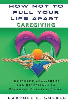 How Not to Pull Your Life Apart Caregiving: Overcome Challenges and Objections to Planning Conversations by Golden, Carroll S.
