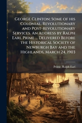 George Clinton; Some of his Colonial, Revolutionary and Post-revolutionary Services. An Address by Ralph Earl Prime ... Delivered Before the Historica by Prime, Ralph Earl
