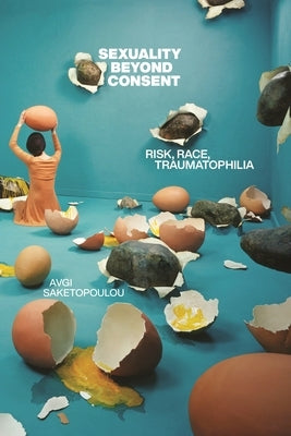 Sexuality Beyond Consent: Risk, Race, Traumatophilia by Saketopoulou, Avgi