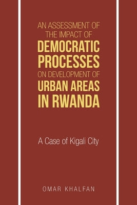 An Assessment of the Impact of Democratic Processes on Development of Urban Areas in Rwanda: A Case of Kigali City by Khalfan, Omar