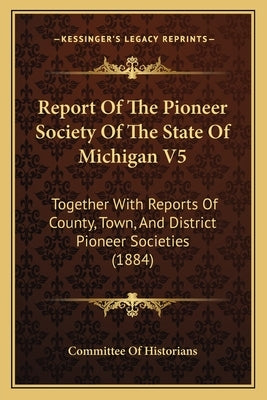 Report Of The Pioneer Society Of The State Of Michigan V5: Together With Reports Of County, Town, And District Pioneer Societies (1884) by Committee of Historians