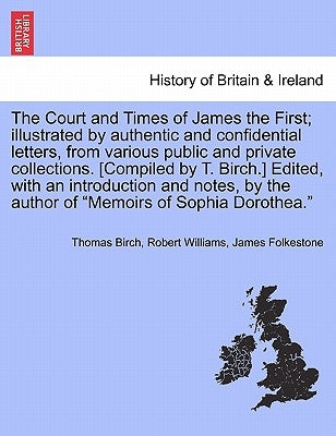 The Court and Times of James the First; illustrated by authentic and confidential letters, from various public and private collections. [Compiled by T by Birch, Thomas