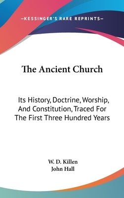 The Ancient Church: Its History, Doctrine, Worship, And Constitution, Traced For The First Three Hundred Years by Killen, W. D.