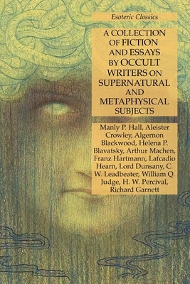 A Collection of Fiction and Essays by Occult Writers on Supernatural and Metaphysical Subjects: Esoteric Classics by Hall, Manly P.