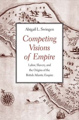 Competing Visions of Empire: Labor, Slavery, and the Origins of the British Atlantic Empire by Swingen, Abigail L.