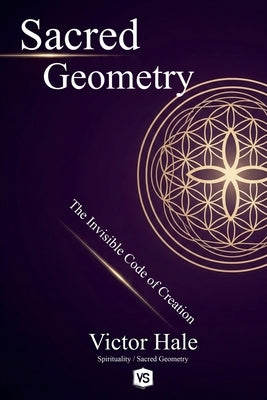 Sacred Geometry - The Invisible Code of Creation by Hale, Victor