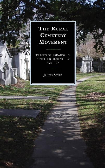 The Rural Cemetery Movement: Places of Paradox in Nineteenth-Century America by Smith, Jeffrey