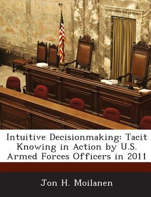 Intuitive Decisionmaking: Tacit Knowing in Action by U.S. Armed Forces Officers in 2011 by Moilanen, Jon H.
