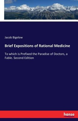 Brief Expositions of Rational Medicine: To which is Prefixed the Paradise of Doctors, a Fable. Second Edition by Bigelow, Jacob