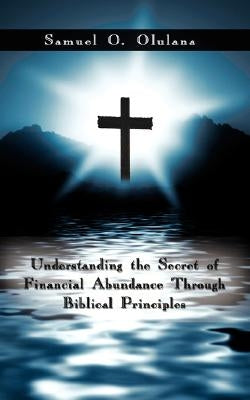 Understanding the Secret of Financial Abundance Through Biblical Principles by Olulana, Samuel O.