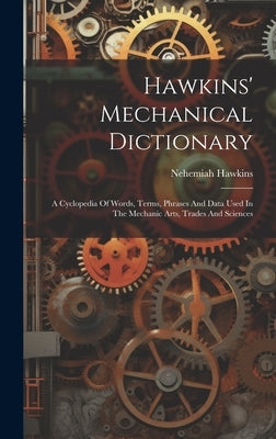 Hawkins' Mechanical Dictionary: A Cyclopedia Of Words, Terms, Phrases And Data Used In The Mechanic Arts, Trades And Sciences by Hawkins, Nehemiah
