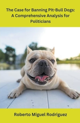 The Case for Banning Pit-Bull Dogs: A Comprehensive Analysis for Politicians by Rodriguez, Roberto Miguel