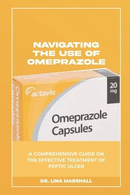 Navigating the Use of Omeprazole: A Comprehensive Guide on the Effective Treatment of Peptic Ulcer by Marshall, Lina