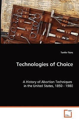 Technologies of Choice - A History of Abortion Techniques in the United States, 1850 - 1980 by Tunc, Tanfer