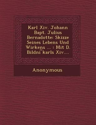 Karl XIV. Johann Bapt. Julius Bernadotte: Skizze Seines Lebens Und Wirkens ...: Mit D. Bildni Karls XIV.... by Anonymous