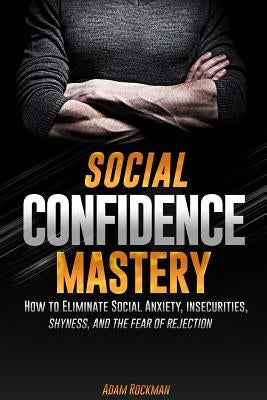 Social Confidence Mastery: How to Eliminate Social Anxiety, Insecurities, Shyness, And The Fear of Rejection by Rockman, Adam
