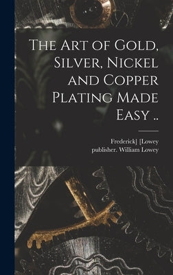 The Art of Gold, Silver, Nickel and Copper Plating Made Easy .. by [Lowey, Frederick]