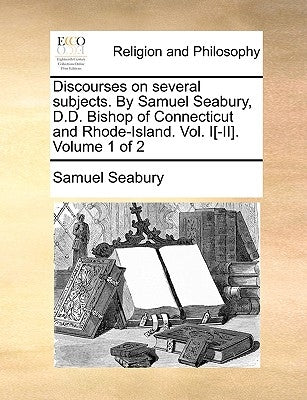 Discourses on Several Subjects. by Samuel Seabury, D.D. Bishop of Connecticut and Rhode-Island. Vol. I[-II]. Volume 1 of 2 by Seabury, Samuel