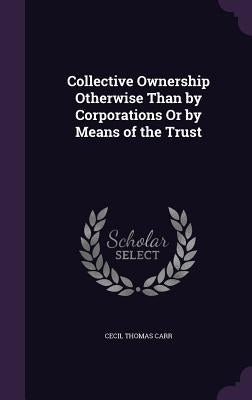 Collective Ownership Otherwise Than by Corporations Or by Means of the Trust by Carr, Cecil Thomas