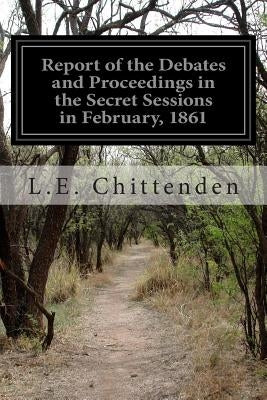 Report of the Debates and Proceedings in the Secret Sessions in February, 1861 by Chittenden, L. E.