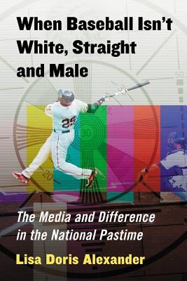 When Baseball Isn't White, Straight and Male: The Media and Difference in the National Pastime by Alexander, Lisa Doris