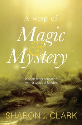 A wisp of magic & mystery: Short stories with a touch of fantasy by Clark, Sharon J.