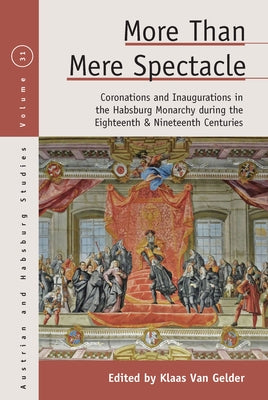 More Than Mere Spectacle: Coronations and Inaugurations in the Habsburg Monarchy During the Eighteenth and Nineteenth Centuries by Gelder, Klaas Van