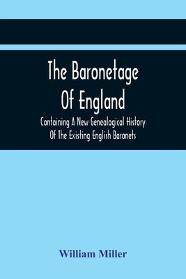 The Baronetage Of England, Containing A New Genealogical History Of The Existing English Baronets, And Baronets Of Great Britain, And Of The United Ki by Miller, William